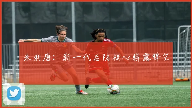 米利唐:新一代后防核心崭露锋芒