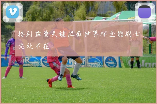 格列兹曼关键拦截世界杯全能战士无处不在