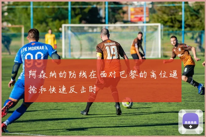 阿森纳的防线在面对巴黎的高位逼抢和快速反击时