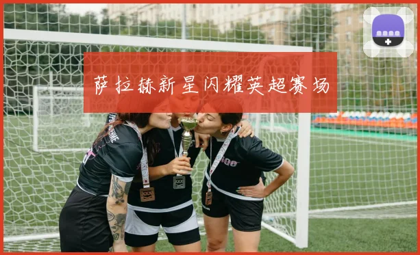 萨拉赫新星闪耀英超赛场