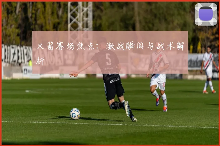 火箭赛场焦点:激战瞬间与战术解析