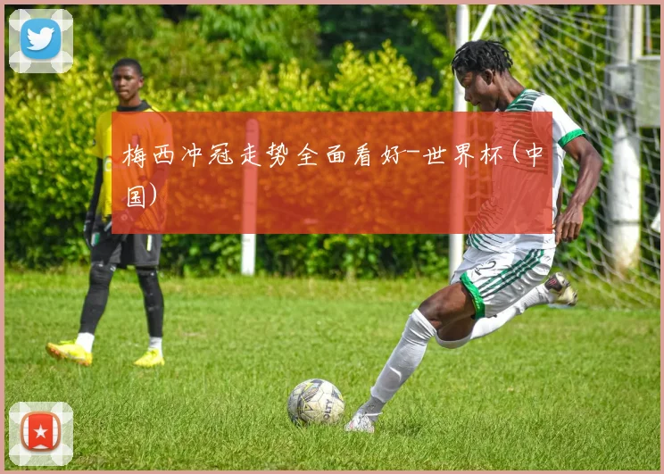 梅西冲冠走势全面看好-世界杯(中国)