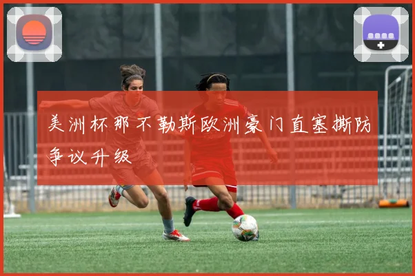 美洲杯那不勒斯欧洲豪门直塞撕防争议升级