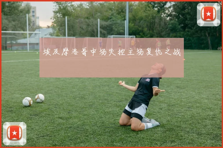 埃及摩洛哥中场失控主场复仇之战