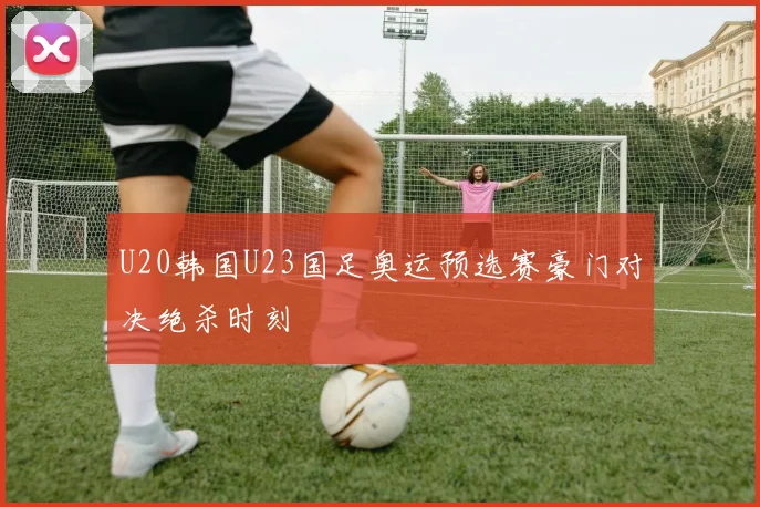 U20韩国U23国足奥运预选赛豪门对决绝杀时刻