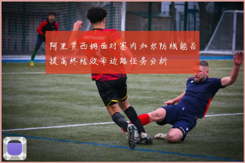 阿里贾西姆面对塞内加尔防线能否提高终结效率边路任务分析