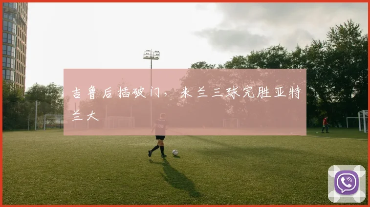 吉鲁后插破门，米兰三球完胜亚特兰大