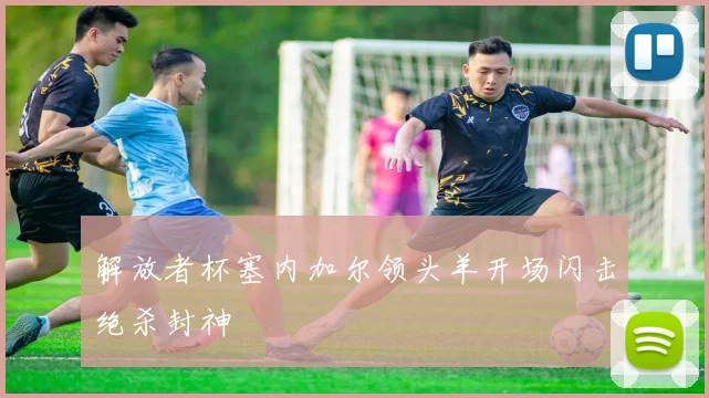 解放者杯塞内加尔领头羊开场闪击绝杀封神