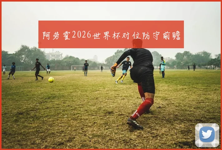 阿劳霍2026世界杯对位防守前瞻