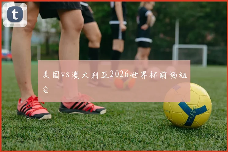 美国vs澳大利亚2026世界杯前场组合