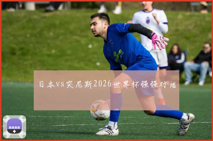 日本vs突尼斯2026世界杯强强对话