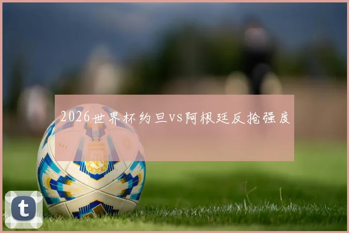 2026世界杯约旦vs阿根廷反抢强度