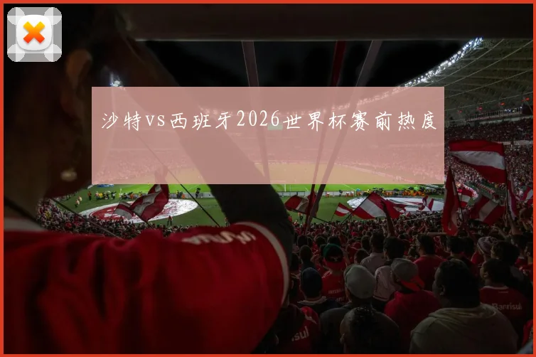 沙特vs西班牙2026世界杯赛前热度