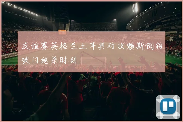 友谊赛英格兰土耳其对攻赖斯倒钩破门绝杀时刻