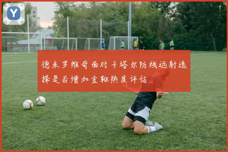 德米罗维奇面对卡塔尔防线远射选择是否增加金靴热度评估