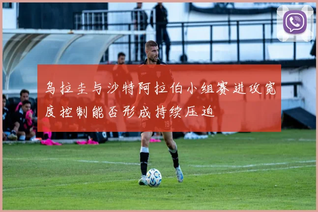 乌拉圭与沙特阿拉伯小组赛进攻宽度控制能否形成持续压迫