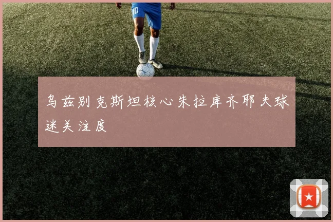 乌兹别克斯坦核心朱拉库齐耶夫球迷关注度