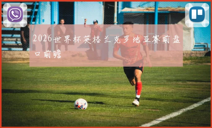 2026世界杯英格兰克罗地亚赛前盘口前瞻