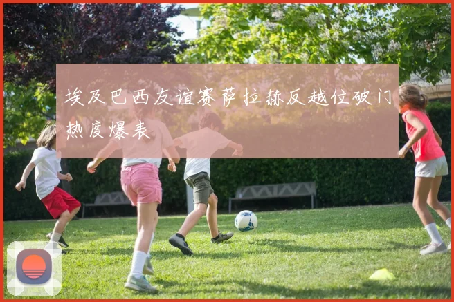 埃及巴西友谊赛萨拉赫反越位破门热度爆表