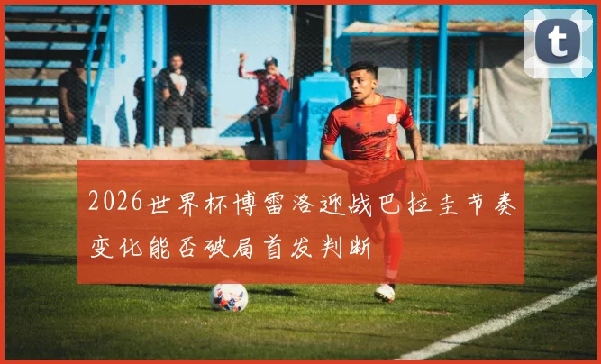 2026世界杯博雷洛迎战巴拉圭节奏变化能否破局首发判断