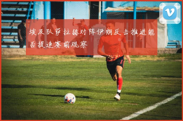 埃及队萨拉赫对阵伊朗反击推进能否提速赛前观察