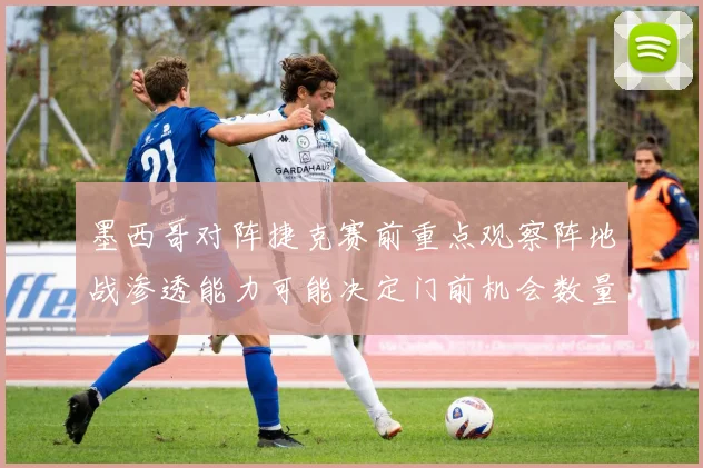 墨西哥对阵捷克赛前重点观察阵地战渗透能力可能决定门前机会数量