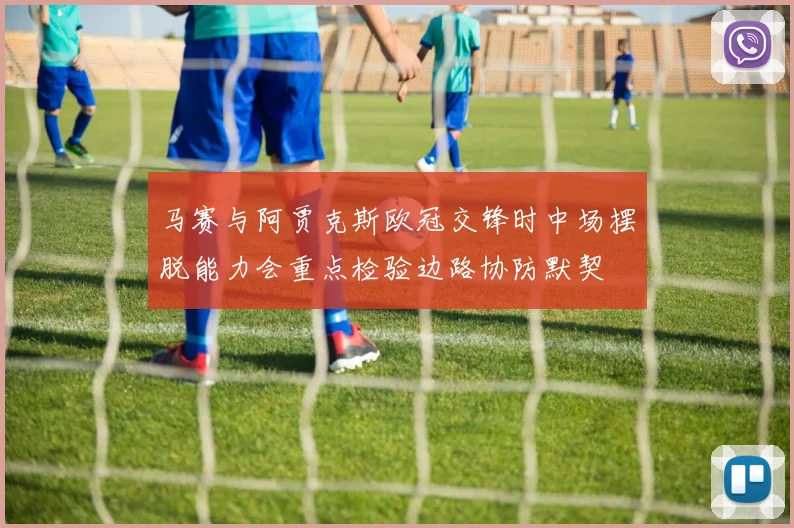 马赛与阿贾克斯欧冠交锋时中场摆脱能力会重点检验边路协防默契