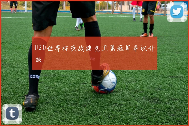 U20世界杯夜战捷克卫冕冠军争议升级