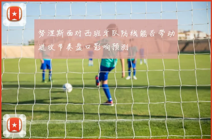 努涅斯面对西班牙队防线能否带动进攻节奏盘口影响预测