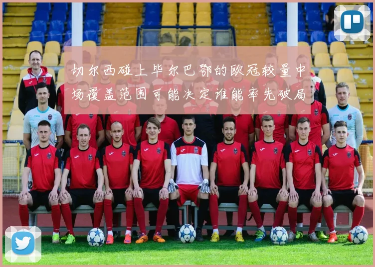 切尔西碰上毕尔巴鄂的欧冠较量中场覆盖范围可能决定谁能率先破局