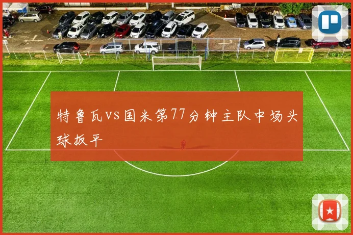 特鲁瓦vs国米第77分钟主队中场头球扳平