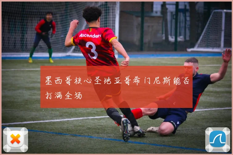 墨西哥核心圣地亚哥希门尼斯能否打满全场