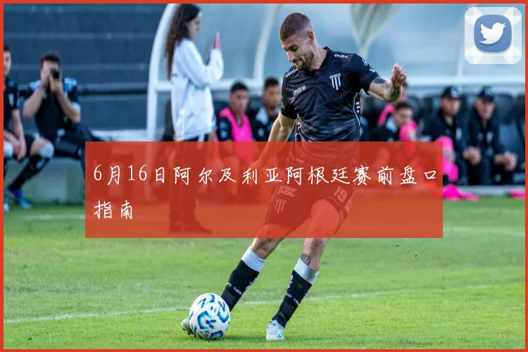 6月16日阿尔及利亚阿根廷赛前盘口指南
