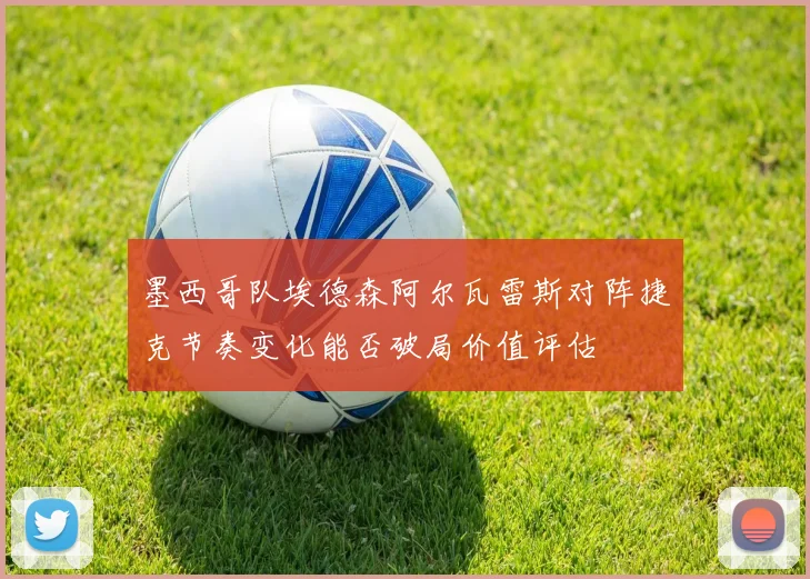 墨西哥队埃德森阿尔瓦雷斯对阵捷克节奏变化能否破局价值评估