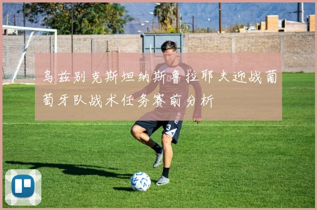 乌兹别克斯坦纳斯鲁拉耶夫迎战葡萄牙队战术任务赛前分析