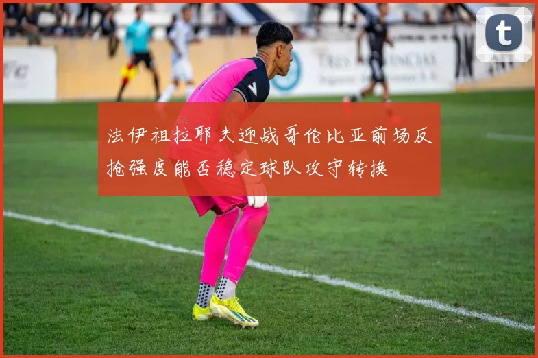 法伊祖拉耶夫迎战哥伦比亚前场反抢强度能否稳定球队攻守转换