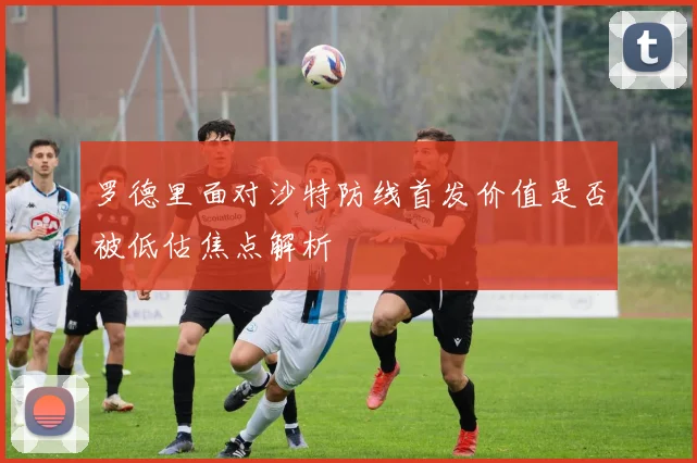 罗德里面对沙特防线首发价值是否被低估焦点解析