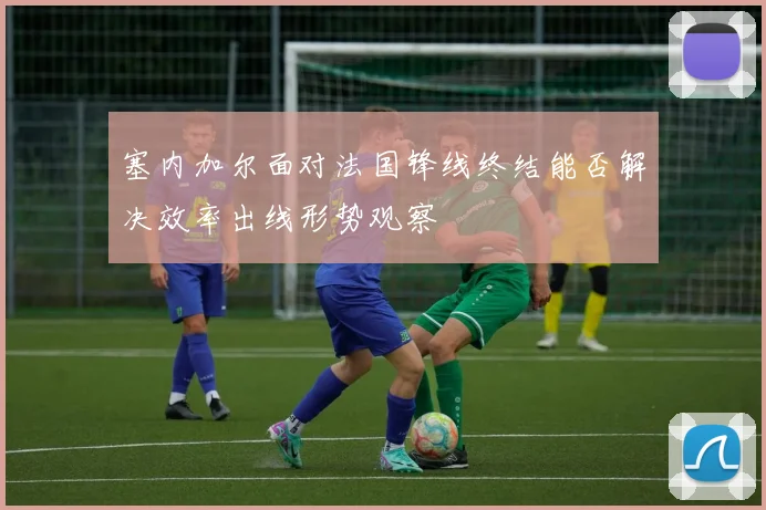 塞内加尔面对法国锋线终结能否解决效率出线形势观察