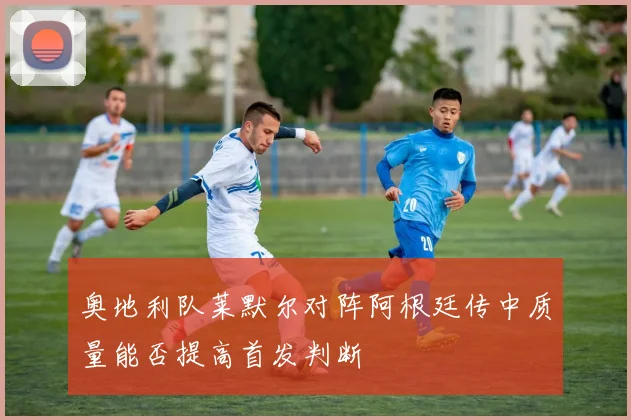 奥地利队莱默尔对阵阿根廷传中质量能否提高首发判断
