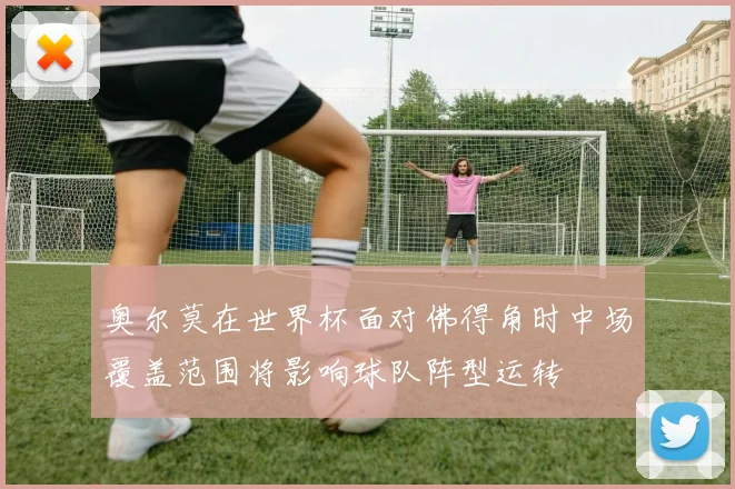 奥尔莫在世界杯面对佛得角时中场覆盖范围将影响球队阵型运转
