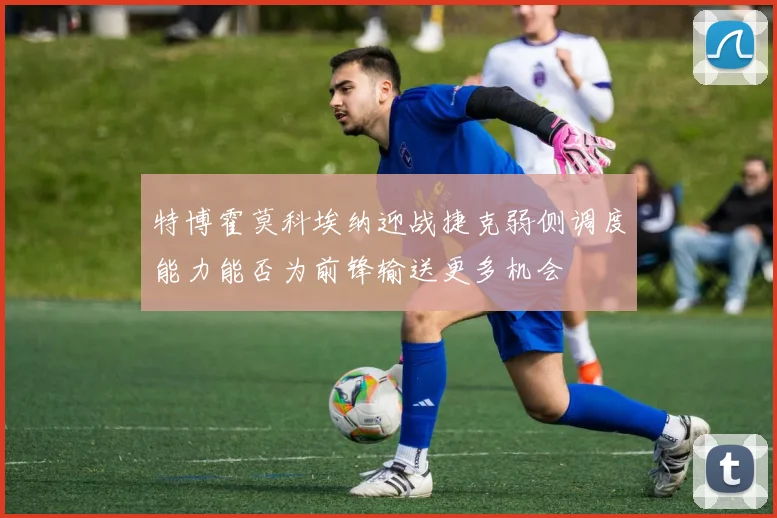 特博霍莫科埃纳迎战捷克弱侧调度能力能否为前锋输送更多机会