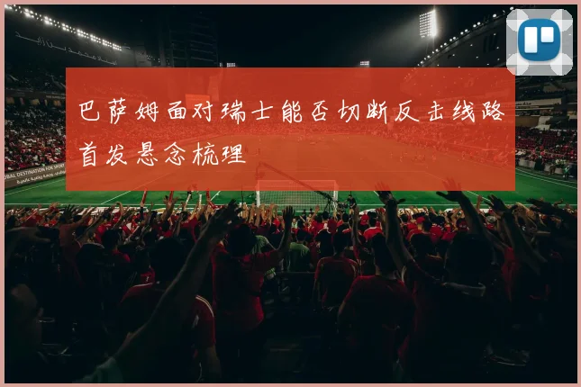 巴萨姆面对瑞士能否切断反击线路首发悬念梳理