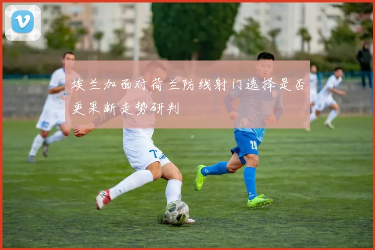 埃兰加面对荷兰防线射门选择是否更果断走势研判