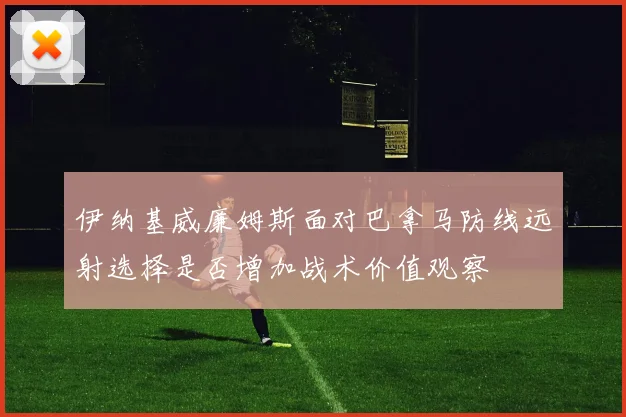 伊纳基威廉姆斯面对巴拿马防线远射选择是否增加战术价值观察
