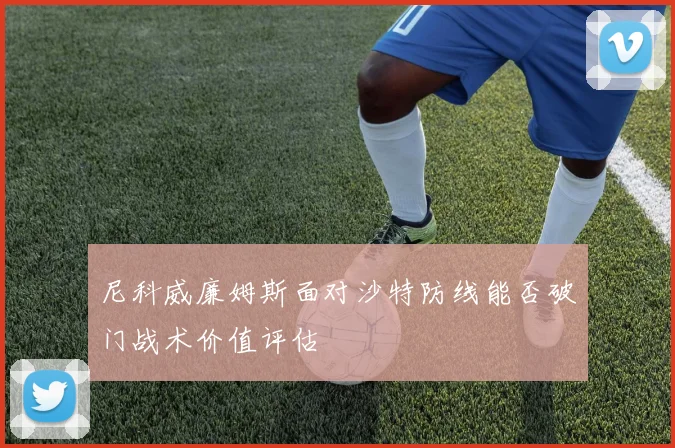 尼科威廉姆斯面对沙特防线能否破门战术价值评估