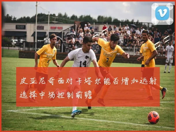 皮亚尼奇面对卡塔尔能否增加远射选择中场控制前瞻