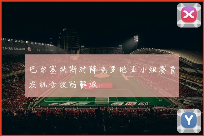 巴尔塞纳斯对阵克罗地亚小组赛首发机会攻防解读
