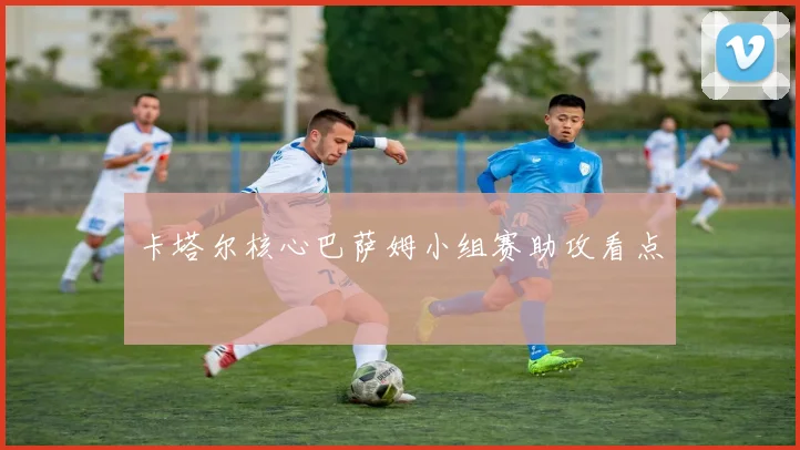 卡塔尔核心巴萨姆小组赛助攻看点