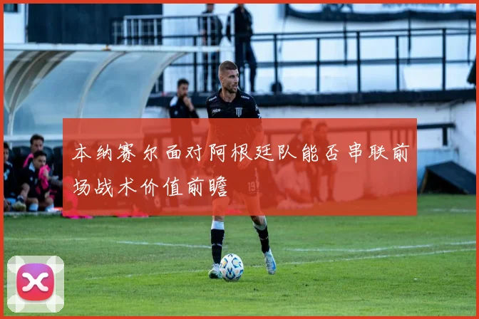 本纳赛尔面对阿根廷队能否串联前场战术价值前瞻