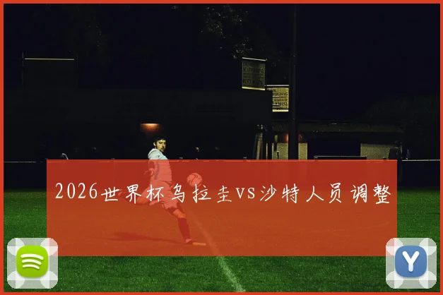 2026世界杯乌拉圭vs沙特人员调整